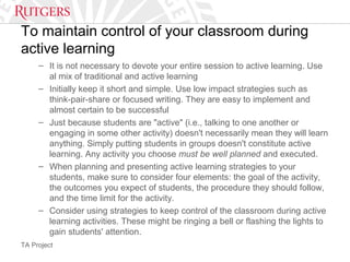 TA Project
To maintain control of your classroom during
active learning
– It is not necessary to devote your entire session to active learning. Use
al mix of traditional and active learning
– Initially keep it short and simple. Use low impact strategies such as
think-pair-share or focused writing. They are easy to implement and
almost certain to be successful
– Just because students are "active" (i.e., talking to one another or
engaging in some other activity) doesn't necessarily mean they will learn
anything. Simply putting students in groups doesn't constitute active
learning. Any activity you choose must be well planned and executed.
– When planning and presenting active learning strategies to your
students, make sure to consider four elements: the goal of the activity,
the outcomes you expect of students, the procedure they should follow,
and the time limit for the activity.
– Consider using strategies to keep control of the classroom during active
learning activities. These might be ringing a bell or flashing the lights to
gain students' attention.
 