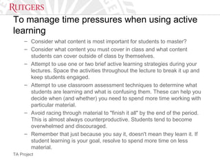TA Project
To manage time pressures when using active
learning
– Consider what content is most important for students to master?
– Consider what content you must cover in class and what content
students can cover outside of class by themselves.
– Attempt to use one or two brief active learning strategies during your
lectures. Space the activities throughout the lecture to break it up and
keep students engaged.
– Attempt to use classroom assessment techniques to determine what
students are learning and what is confusing them. These can help you
decide when (and whether) you need to spend more time working with
particular material.
– Avoid racing through material to "finish it all" by the end of the period.
This is almost always counterproductive. Students tend to become
overwhelmed and discouraged.
– Remember that just because you say it, doesn't mean they learn it. If
student learning is your goal, resolve to spend more time on less
material.
 