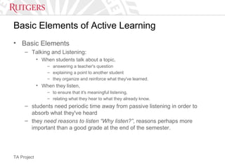 TA Project
Basic Elements of Active Learning
• Basic Elements
– Talking and Listening:
• When students talk about a topic,
– answering a teacher's question
– explaining a point to another student
– they organize and reinforce what they've learned.
• When they listen,
– to ensure that it's meaningful listening,
– relating what they hear to what they already know.
– students need periodic time away from passive listening in order to
absorb what they've heard
– they need reasons to listen “Why listen?”, reasons perhaps more
important than a good grade at the end of the semester.
 