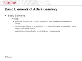 TA Project
Basic Elements of Active Learning
• Basic Elements
– Writing:
• provides a means for students to process new information in their own
words.
• particularly effective in large classrooms where breaking students into pairs
or groups may be difficult
• appeals to individuals who prefer to learn independently
 