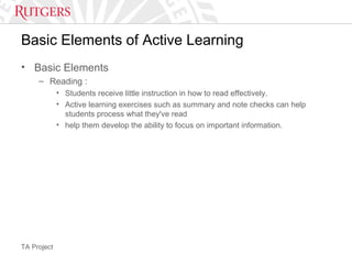 TA Project
Basic Elements of Active Learning
• Basic Elements
– Reading :
• Students receive little instruction in how to read effectively.
• Active learning exercises such as summary and note checks can help
students process what they've read
• help them develop the ability to focus on important information.
 
