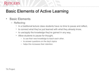TA Project
Basic Elements of Active Learning
• Basic Elements
– Reflecting:
• In a traditional lecture class students have no time to pause and reflect,
• to connect what they've just learned with what they already know,
• to use/apply the knowledge they've gained in any way.
• Allow students to pause for thought,
– to use their new knowledge to teach each other,
– to answer questions on the day's topics
– helps this increases their retention.
 