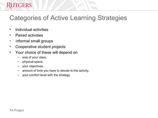 TA Project
Categories of Active Learning Strategies
• Individual activities
• Paired activities
• Informal small groups
• Cooperative student projects
• Your choice of these will depend on
– size of your class,
– physical space,
– your objectives,
– amount of time you have to devote to the activity,
– your comfort level with the strategy
 