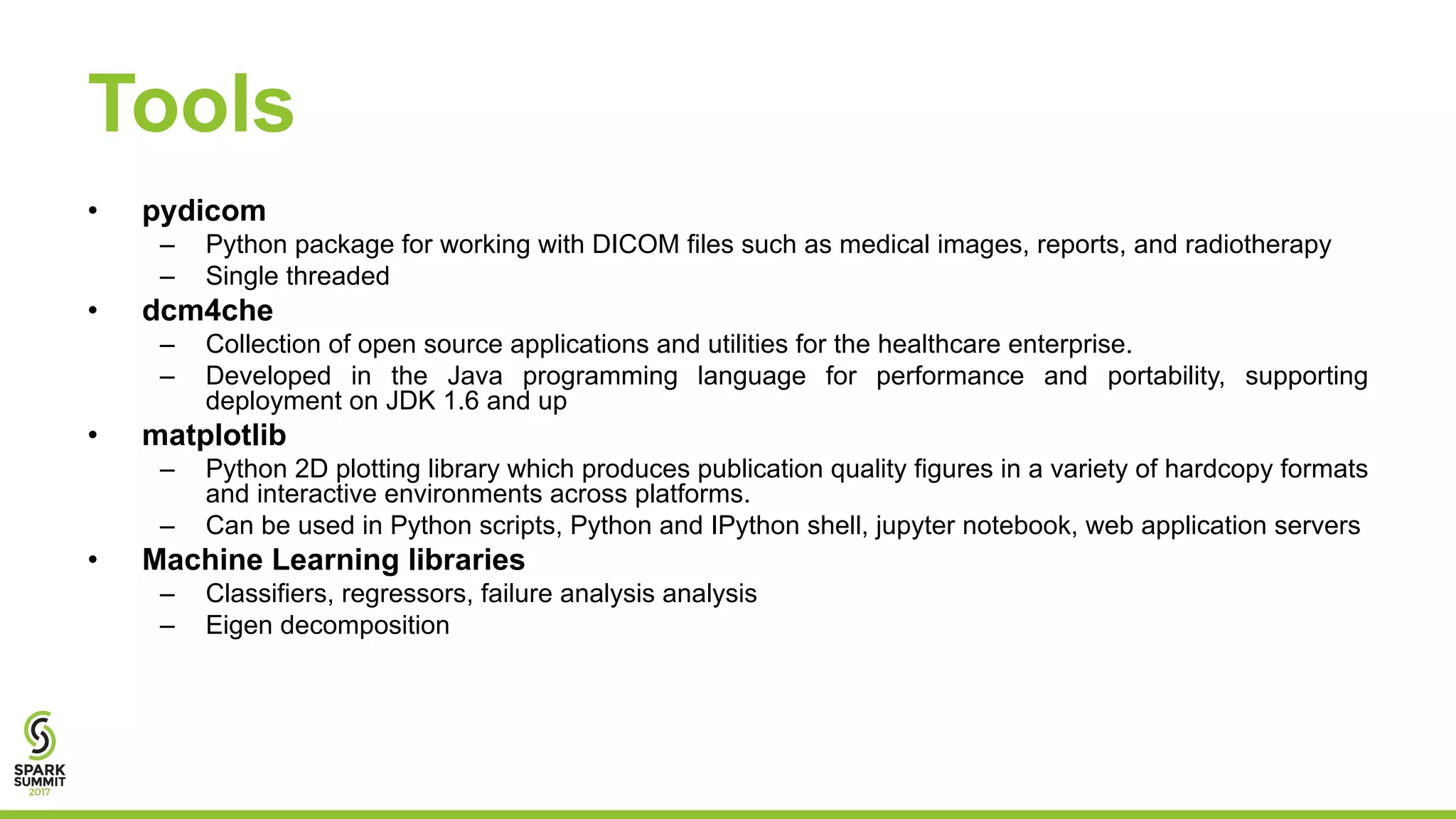 Tools
• pydicom
– Python package for working with DICOM files such as medical images, reports, and radiotherapy
– Single threaded
• dcm4che
– Collection of open source applications and utilities for the healthcare enterprise.
– Developed in the Java programming language for performance and portability, supporting
deployment on JDK 1.6 and up
• matplotlib
– Python 2D plotting library which produces publication quality figures in a variety of hardcopy formats
and interactive environments across platforms.
– Can be used in Python scripts, Python and IPython shell, jupyter notebook, web application servers
• Machine Learning libraries
– Classifiers, regressors, failure analysis analysis
– Eigen decomposition
 