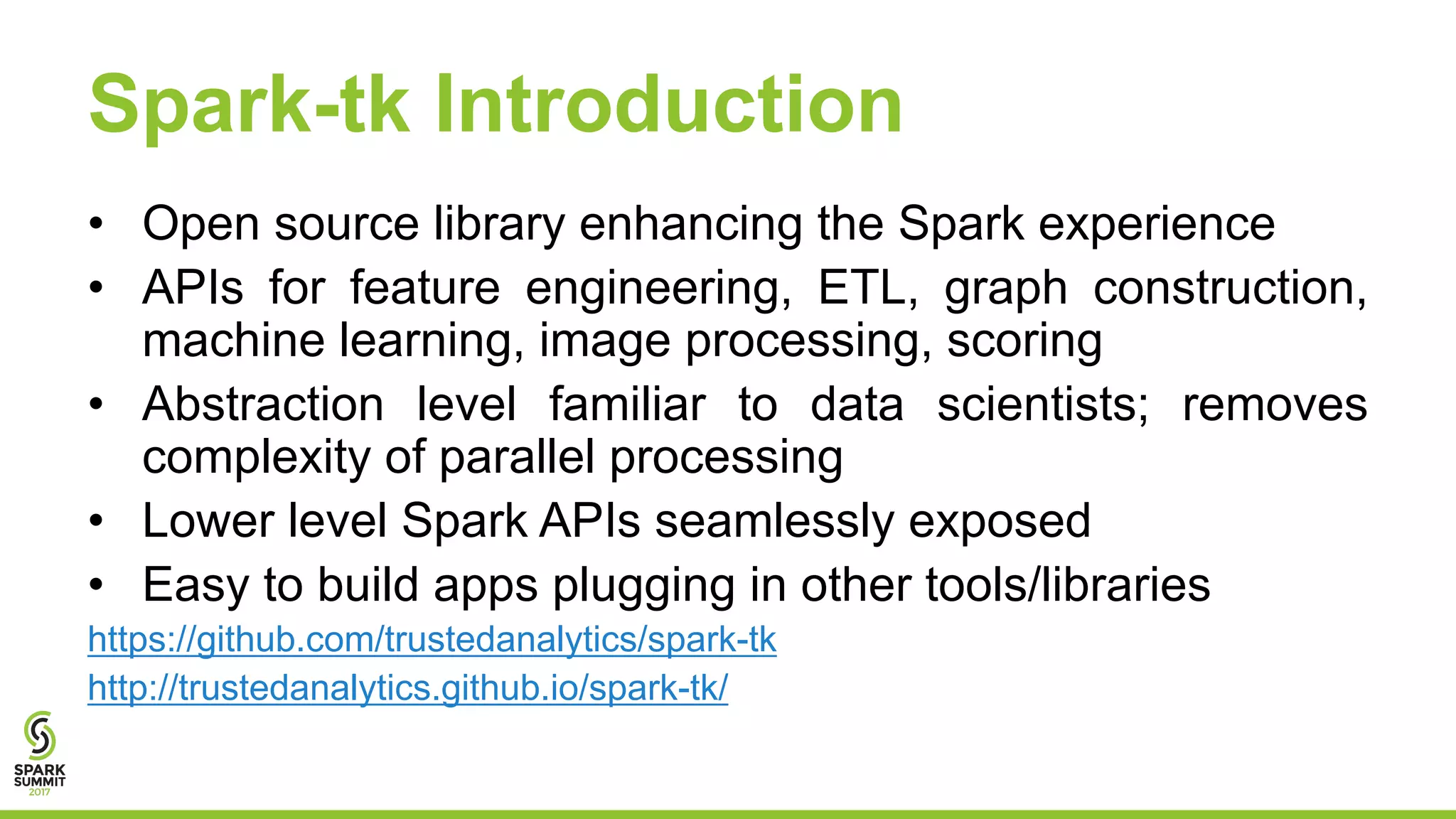 Spark-tk Introduction
• Open source library enhancing the Spark experience
• APIs for feature engineering, ETL, graph construction,
machine learning, image processing, scoring
• Abstraction level familiar to data scientists; removes
complexity of parallel processing
• Lower level Spark APIs seamlessly exposed
• Easy to build apps plugging in other tools/libraries
https://github.com/trustedanalytics/spark-tk
http://trustedanalytics.github.io/spark-tk/
 