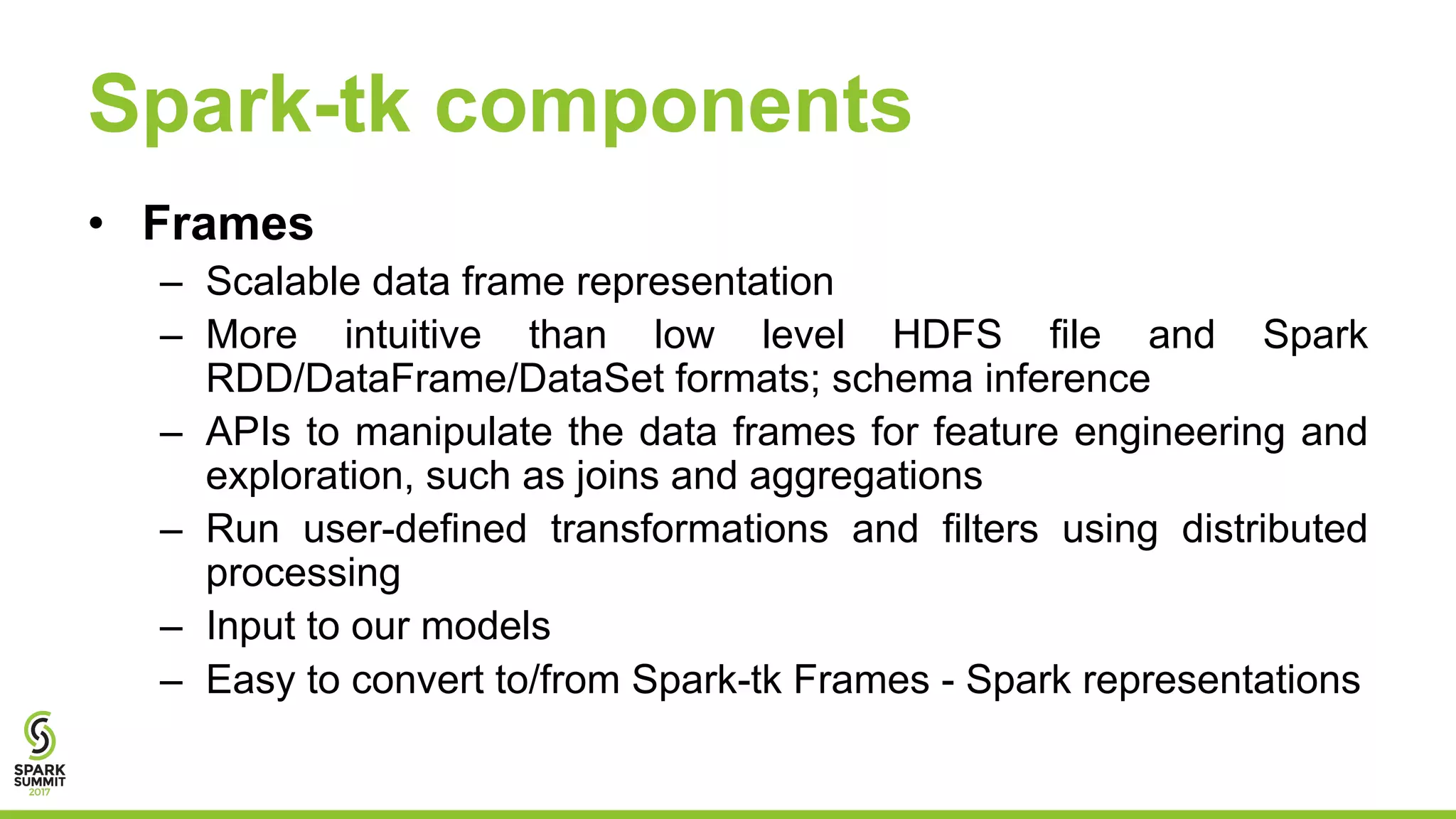 Spark-tk components
• Frames
– Scalable data frame representation
– More intuitive than low level HDFS file and Spark
RDD/DataFrame/DataSet formats; schema inference
– APIs to manipulate the data frames for feature engineering and
exploration, such as joins and aggregations
– Run user-defined transformations and filters using distributed
processing
– Input to our models
– Easy to convert to/from Spark-tk Frames - Spark representations
 