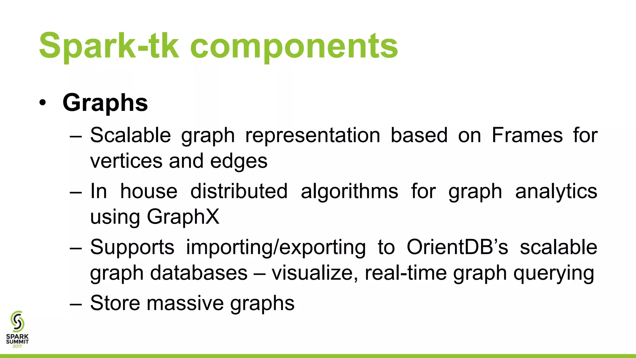Spark-tk components
• Graphs
– Scalable graph representation based on Frames for
vertices and edges
– In house distributed algorithms for graph analytics
using GraphX
– Supports importing/exporting to OrientDB’s scalable
graph databases – visualize, real-time graph querying
– Store massive graphs
 