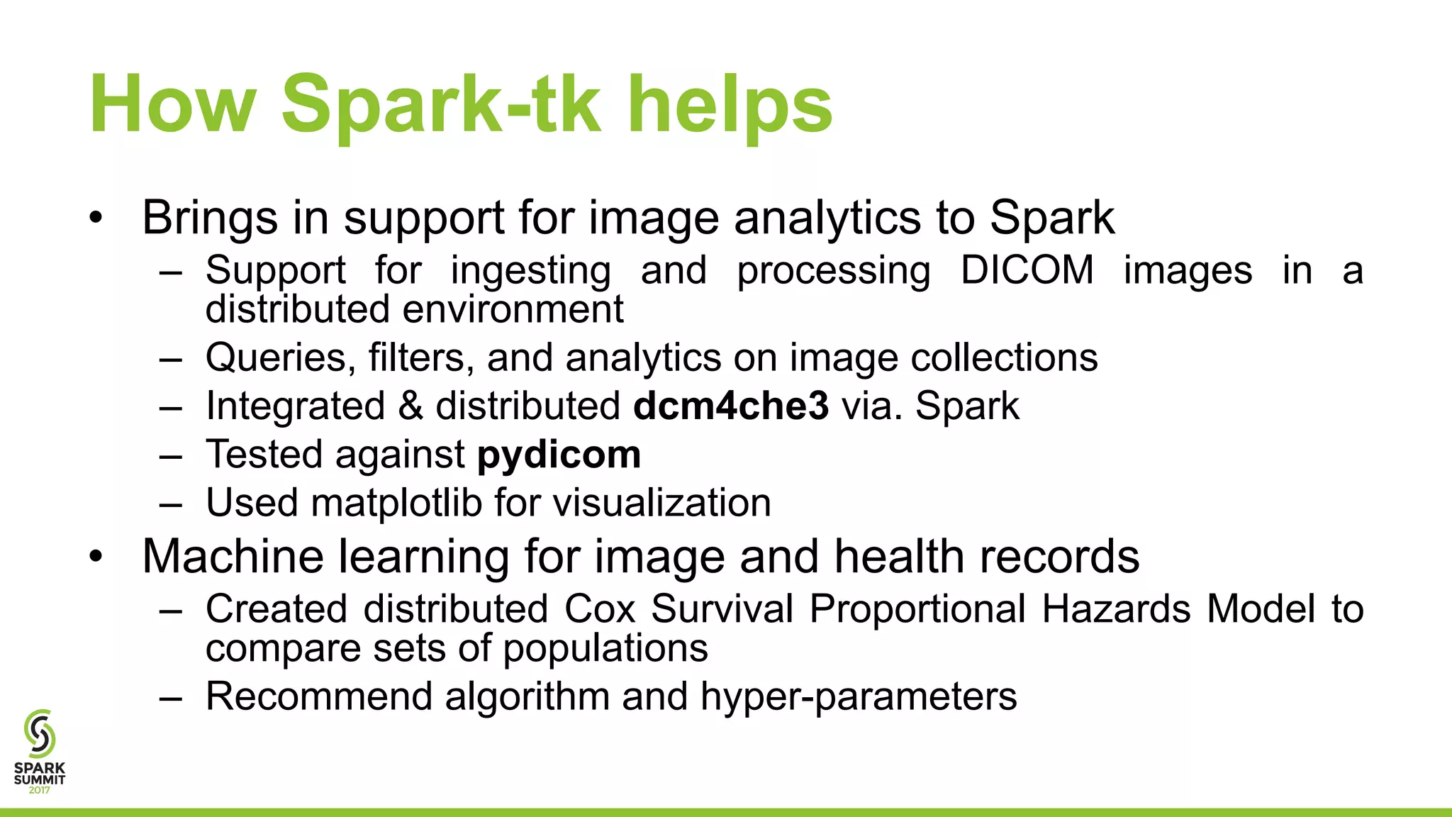 How Spark-tk helps
• Brings in support for image analytics to Spark
– Support for ingesting and processing DICOM images in a
distributed environment
– Queries, filters, and analytics on image collections
– Integrated & distributed dcm4che3 via. Spark
– Tested against pydicom
– Used matplotlib for visualization
• Machine learning for image and health records
– Created distributed Cox Survival Proportional Hazards Model to
compare sets of populations
– Recommend algorithm and hyper-parameters
 