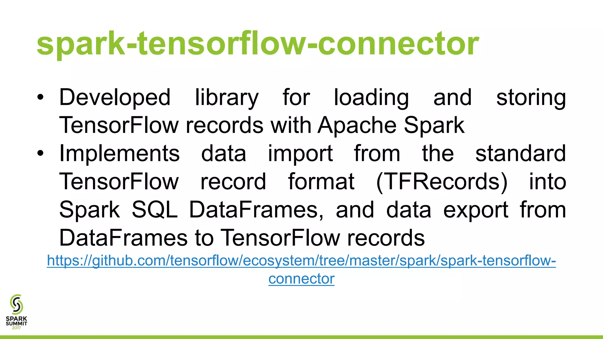 spark-tensorflow-connector
• Developed library for loading and storing
TensorFlow records with Apache Spark
• Implements data import from the standard
TensorFlow record format (TFRecords) into
Spark SQL DataFrames, and data export from
DataFrames to TensorFlow records
https://github.com/tensorflow/ecosystem/tree/master/spark/spark-tensorflow-
connector
 