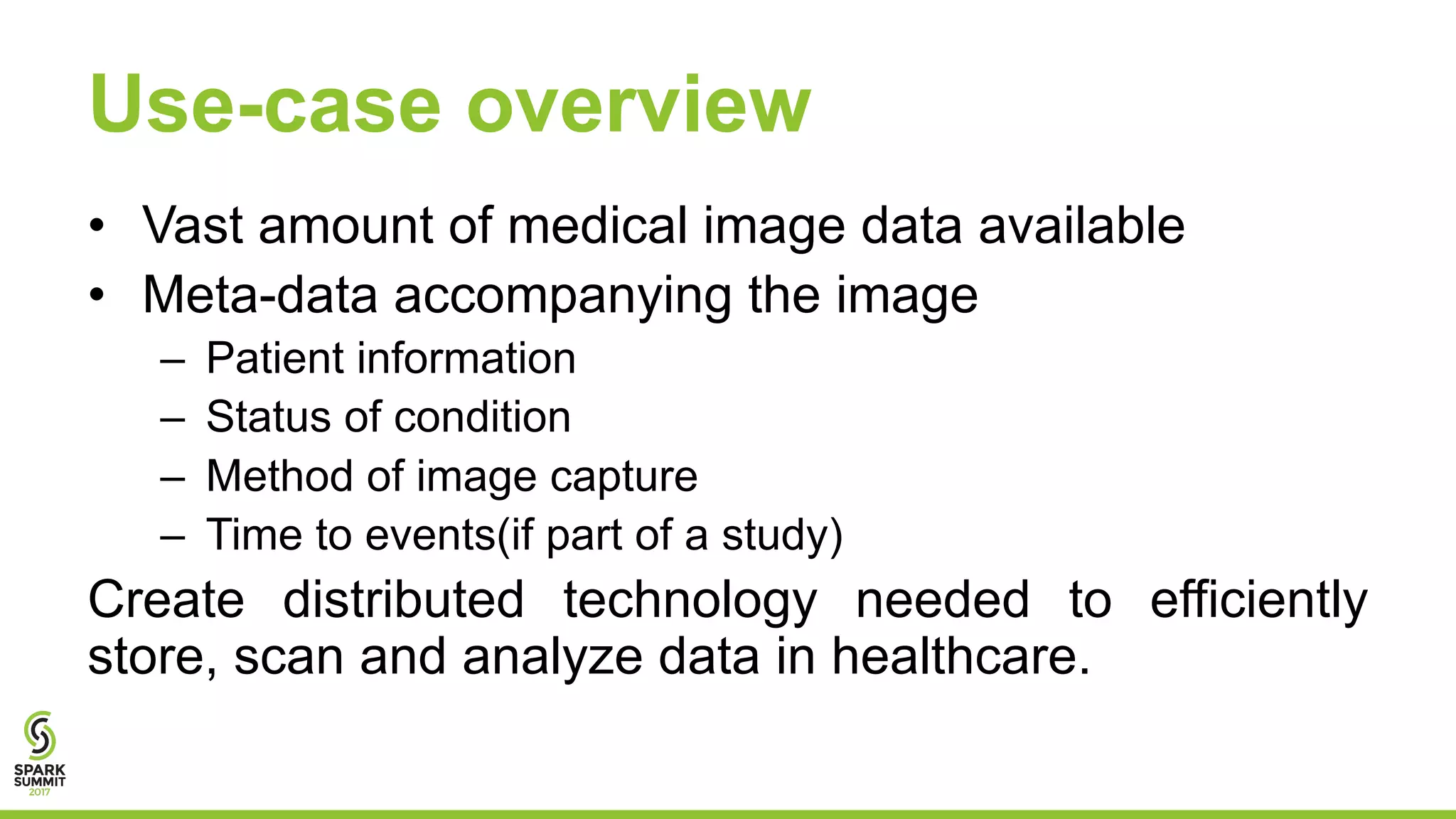 Use-case overview
• Vast amount of medical image data available
• Meta-data accompanying the image
– Patient information
– Status of condition
– Method of image capture
– Time to events(if part of a study)
Create distributed technology needed to efficiently
store, scan and analyze data in healthcare.
 