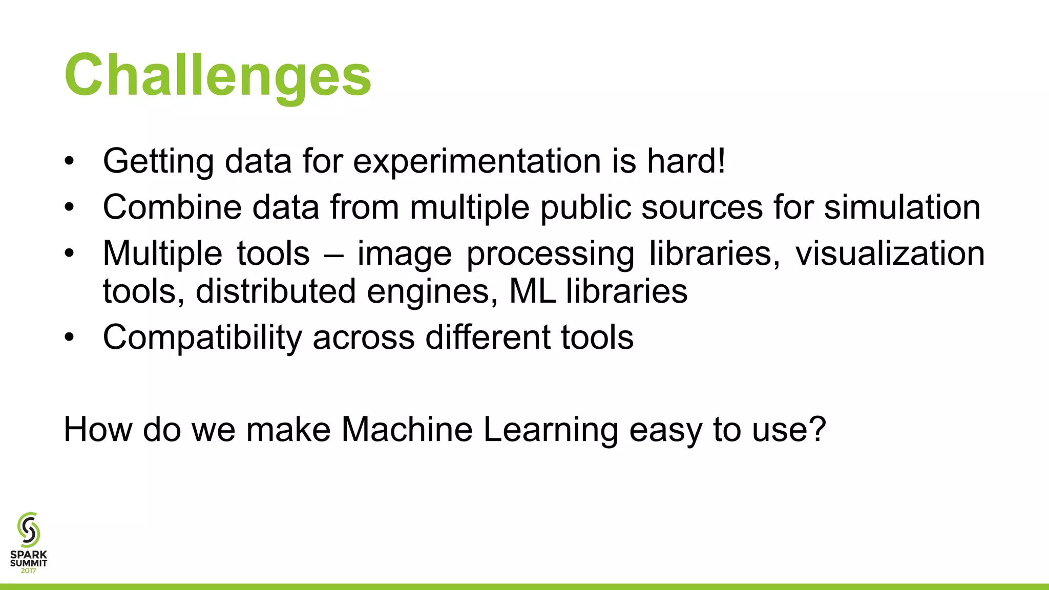 Challenges
• Getting data for experimentation is hard!
• Combine data from multiple public sources for simulation
• Multiple tools – image processing libraries, visualization
tools, distributed engines, ML libraries
• Compatibility across different tools
How do we make Machine Learning easy to use?
 