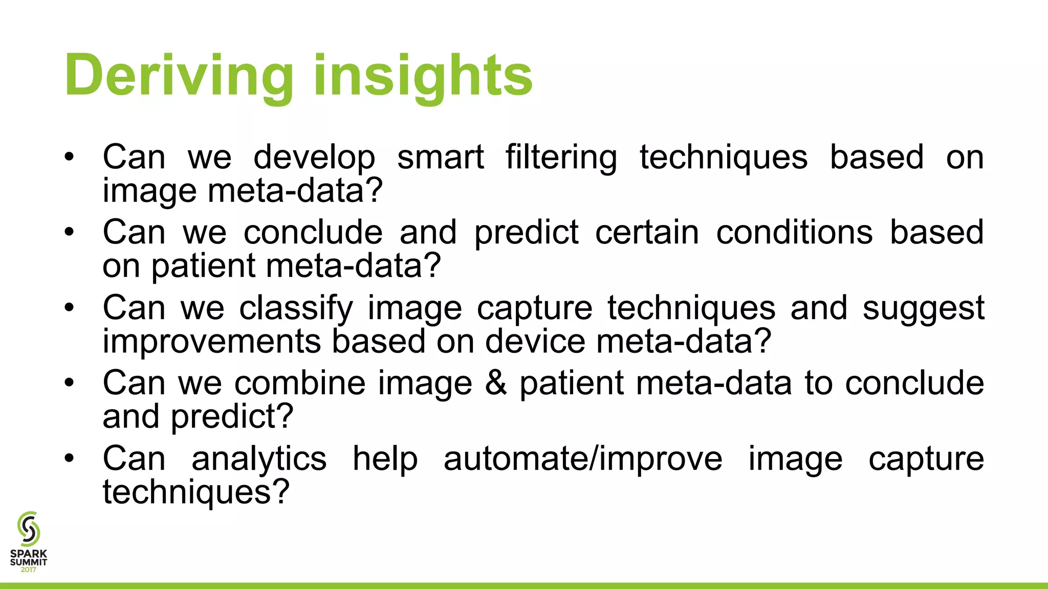Deriving insights
• Can we develop smart filtering techniques based on
image meta-data?
• Can we conclude and predict certain conditions based
on patient meta-data?
• Can we classify image capture techniques and suggest
improvements based on device meta-data?
• Can we combine image & patient meta-data to conclude
and predict?
• Can analytics help automate/improve image capture
techniques?
 