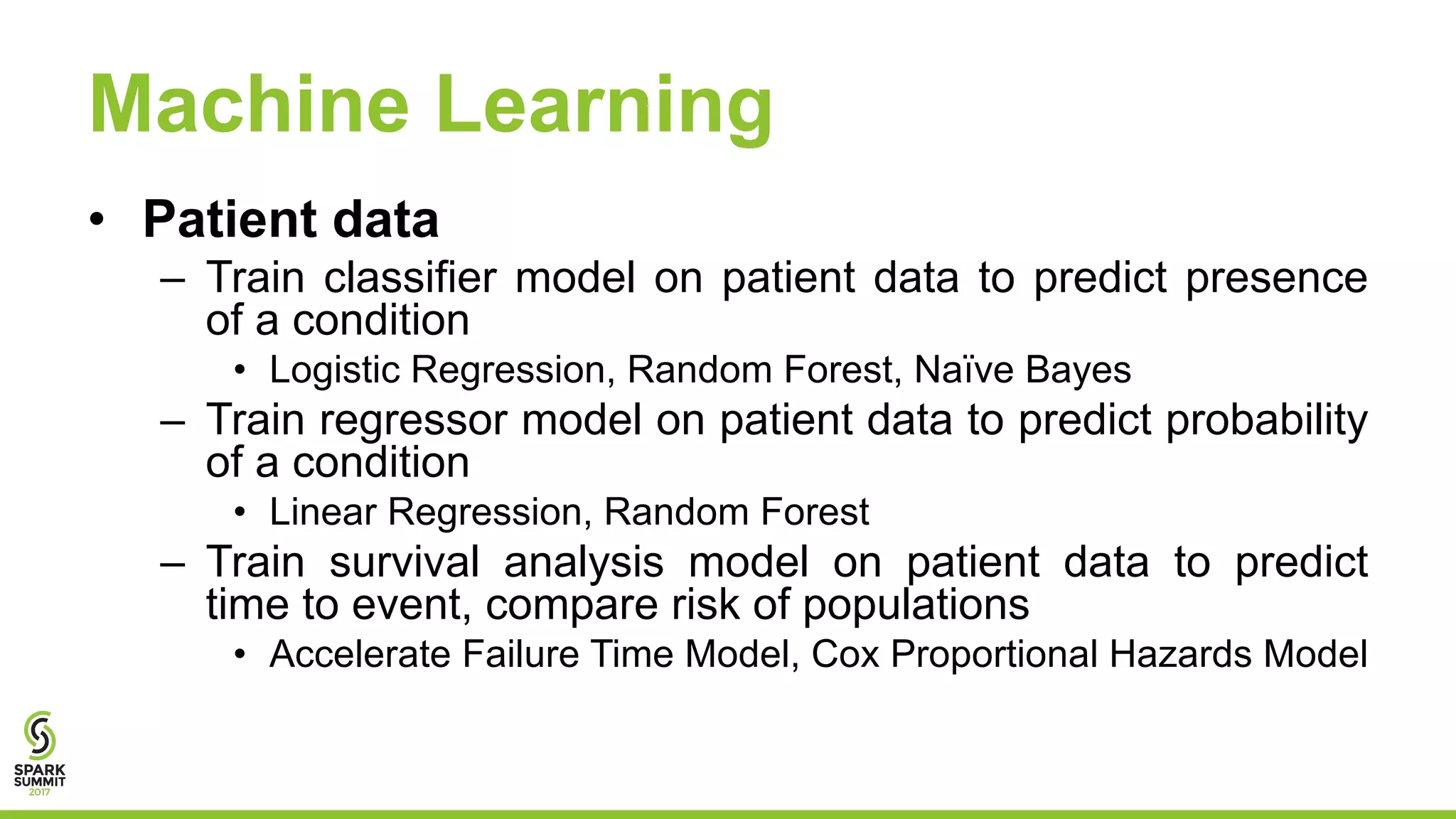 Machine Learning
• Patient data
– Train classifier model on patient data to predict presence
of a condition
• Logistic Regression, Random Forest, Naïve Bayes
– Train regressor model on patient data to predict probability
of a condition
• Linear Regression, Random Forest
– Train survival analysis model on patient data to predict
time to event, compare risk of populations
• Accelerate Failure Time Model, Cox Proportional Hazards Model
 