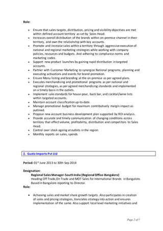 Page 2 of 7
Role:
 Ensure that sales targets, distribution, pricing and visibility objectives are met
within defined account territory as set by Sales Head.
 Increases overall distribution of the brands within on-premise channel in their
territory, and own the relationship with key accounts.
 Promote and increase sales within a territory through aggressive execution of
national and regional marketing strategies while working with company
policies, resources and budgets. And adhering to compliance norms and
marketing codes.
 Support new product launches by gaining rapid distribution in targeted
accounts.
 Partner with Customer Marketing to synergize National programs; planning and
executing activations and events for brand promotion.
 Ensure Menu listing and branding at the on-premise as per agreed plans
 Executes merchandising and promotional programs as per national and
regional strategies, as per agreed merchandising standards and implemented
on a timely basis in the outlets.
 Implement sale standards for house pour, back bar, and cocktail/wine lists
within targeted accounts.
 Maintain account classification up-to-date.
 Manage promotional budget for maximum contributively margin impact as
outlined.
 Propose new account business development plan supported by ROI analysis.
 Provide accurate and timely communication of changing conditions across
territory that effect volume, profitability, distribution and competitors to Sales
Head.
 Control over stock ageing at outlets in the region
 Monthly reports on sales, spends
.
2. Gusto Imports Pvt Ltd
Period: 01st June 2013 to 30th Sep 2014
Designation:
Regional Sales Manager-South India (Regional Office-Bangalore)
Heading Off Trade,On Trade and MOT Sales for International Brands in Bangalore.
Based in Bangalore reporting to Director.
Role:
 Achieving sales and market share growth targets. Also participates in creation
of sales and pricing strategies, translates strategy into action and ensures
implementation of the same. Also support local level marketing initiatives and
 