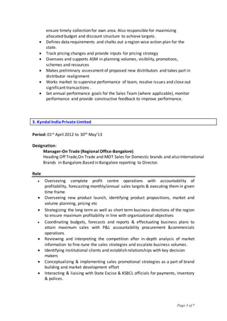 Page 3 of 7
ensure timely collection for own area. Also responsible for maximizing
allocated budget and discount structure to achieve targets.
 Defines data requirements and chalks out a region wise action plan for the
state.
 Track pricing changes and provide inputs for pricing strategy
 Oversees and supports ASM in planning volumes, visibility, promotions,
schemes and resources
 Makes preliminary assessment of proposed new distributors and takes part in
distributor realignment
 Works market to supervise performance of team, resolve issues and close out
significant transactions .
 Set annual performance goals for the Sales Team (where applicable), monitor
performance and provide constructive feedback to improve performance.
3. Kyndal India Private Limited
Period: 01st April 2012 to 30th May’13
Designation:
Manager-On Trade (Regional Office-Bangalore)
Heading Off Trade,On Trade and MOT Sales for Domestic brands and also International
Brands in Bangalore.Based in Bangalore reporting to Director.
Role
 Overseeing complete profit centre operations with accountability of
profitability, forecasting monthly/annual sales targets & executing them in given
time frame.
 Overseeing new product launch, identifying product propositions, market and
volume planning, pricing etc
 Strategizing the long term as well as short term business directions of the region
to ensure maximum profitability in line with organizational objectives
 Coordinating budgets, forecasts and reports & effectuating business plans to
attain maximum sales with P&L accountability procurement &commercials
operations.
 Reviewing and interpreting the competition after in-depth analysis of market
information to fine-tune the sales strategies and escalate business volumes.
 Identifying institutional clients and establish relationships with key decision
makers
 Conceptualizing & implementing sales promotional strategies as a part of brand
building and market development effort
 Interacting & liaising with State Excise & KSBCL officials for payments, Inventory
& polices.
 