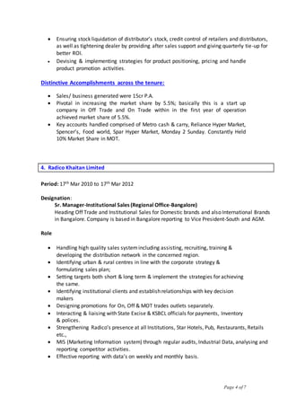 Page 4 of 7
 Ensuring stock liquidation of distributor’s stock, credit control of retailers and distributors,
as well as tightening dealer by providing after sales support and giving quarterly tie-up for
better ROI.
 Devising & implementing strategies for product positioning, pricing and handle
product promotion activities.
Distinctive Accomplishments across the tenure:
 Sales/ business generated were 15cr P.A.
 Pivotal in increasing the market share by 5.5%; basically this is a start up
company in Off Trade and On Trade within in the first year of operation
achieved market share of 5.5%.
 Key accounts handled comprised of Metro cash & carry, Reliance Hyper Market,
Spencer’s, Food world, Spar Hyper Market, Monday 2 Sunday. Constantly Held
10% Market Share in MOT.
4. Radico Khaitan Limited
Period: 17th Mar 2010 to 17th Mar 2012
Designation:
Sr. Manager-Institutional Sales (Regional Office-Bangalore)
Heading Off Trade and Institutional Sales for Domestic brands and also International Brands
in Bangalore. Company is based in Bangalore reporting to Vice President-South and AGM.
Role
 Handling high quality sales systemincluding assisting, recruiting, training &
developing the distribution network in the concerned region.
 Identifying urban & rural centres in line with the corporate strategy &
formulating sales plan;
 Setting targets both short & long term & implement the strategies for achieving
the same.
 Identifying institutional clients and establish relationships with key decision
makers
 Designing promotions for On, Off & MOT trades outlets separately.
 Interacting & liaising with State Excise & KSBCL officials for payments, Inventory
& polices.
 Strengthening Radico’s presence at all Institutions, Star Hotels, Pub, Restaurants, Retails
etc.,
 MIS (Marketing Information system) through regular audits, Industrial Data, analysing and
reporting competitor activities.
 Effective reporting with data’s on weekly and monthly basis.
 