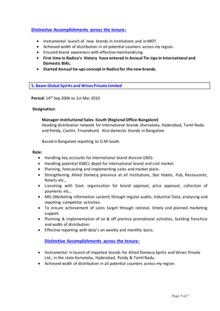 Page 5 of 7
Distinctive Accomplishments across the tenure:
 Instrumental launch of new brands in Institutions and in MOT.
 Achieved width of distribution in all potential counters across my region.
 Ensured brand awareness with effective merchandising.
 First time in Radico’s History have entered in Annual Tie-Ups in International and
Domestic BIAL.
 Started Annual tie-ups concept in Radicofor the new brands.
5. Beam Global Spirits and Wines Private Limited
Period: 14th Sep 2006 to 1st Mar 2010
Designation:
Manager-Institutional Sales -South (Regional Office-Bangalore)
Heading distribution network for International brands (Karnataka, Hyderabad, Tamil Nadu
and Pondy, Cochin, Trivandrum) Also domestic brands in Bangalore
Based in Bangalore reporting to G.M-South.
Role:
 Handling key accounts for International brand division (IBD).
 Handling potential KSBCL depot for International brand and civil market.
 Planning, forecasting and implementing sales and market plans.
 Strengthening Allied Domecq presence at all Institutions, Star Hotels, Pub, Restaurants,
Retails etc.,
 Liasoning with Govt. organisation for brand approval, price approval, collection of
payments etc.,
 MIS (Marketing Information system) through regular audits, Industrial Data, analysing and
reporting competitor activities.
 To ensure achievement of sales target through rational, timely and planned marketing
support.
 Planning & implementation of on & off premise promotional activities, building franchise
and width of distribution.
 Effective reporting with data’s on weekly and monthly basis.
Distinctive Accomplishments across the tenure:
 Instrumental in launch of imported brands for Allied Domecq Spirtis and Wines Private
Ltd., in the state Karnataka, Hyderabad, Pondy & Tamil Nadu.
 Achieved width of distribution in all potential counters across my region.
 