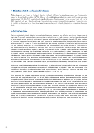 10
4 Diabetes related cardiovascular disease
Today, diagnosis and therapy of the type 2 diabetes mellitus is still based on blood sugar values and the associated
values for glycosylated hemoglobin (HbA1c). But even with good blood sugar adjustment, patients still have an increased
cardiovascular risk. Still, 75 % of patients with type 2 diabetes die of cardiovascular events, whereas this is only true for
35 % of patients with type 1 diabetes, although these patients also have an increased blood sugar level. Today, differences
in mortality can be explained by the underlying pathologic developments in type 2 diabetes on a metabolic and vascular
level.
a. Pathophysiology
Pathophysiologically, type 2 diabetes is characterized by insulin resistance and defective secretion of the pancreas. In
particular, IR is closely associated with macrovascular complications, since insulin receptors exist on the endothelial cells
of large vessels, whose function is not to absorb glucose, but to activate NO synthesis in the cells. NO is the mediator
of numerous vasoprotective mechanisms and finally protects the organism against the development and progression of
atherosclerosis [29]. In case of IR not only metabolic but also vascular receptors will be affected and, consequently,
not only the insulin requirement or the blood sugar will rise, but usually there is a parallel decrease of the protection of
the vessel cells against the deposition of foam cells, a key step in the development of atherosclerosis. Many (especially
overweight) people with insulin resistance are able to compensate for the increasing insulin requirement, so that the
blood sugar does not rise at first. An additional malfunction of the insulin-producing β-cells of the pancreas then leads
to clinically manifest type 2 diabetes in approximately one third of these patients [31]. Development of macrovascular
damages may, therefore, already commence in a stage of the disease in which type 2 diabetes is not yet clinically manifest,
but where, for example, “only” a disturbed glucose tolerance is present. For this reason, many type 2 diabetes patients
already show cardiovascular damages during the first clinical diagnosis of their disease and these damages are, in part,
not reversible any more. They need to be treated lifelong and cardiovascular damages are often the actual cause of death.
IR-induced hyperinsulinemia leads to a strong tendency to develop adipose tissue (insulin is the only physiological
hormone that stimulates adipogenesis), especially with increased intake of calories. If there is a simultaneous β-cell
dysfunction, proinsulin is increasingly present in the secretion product, which has only a fraction of the blood sugar
reducing effect of insulin, but has the same adipogenic potency [32-34] (Fig. 7A).
Both hormones also increase adipogenesis and lead to intensified differentiation of mesenchymal stem cells into pre-
adipocytes and finally into adipocytes [35]. At this stage, adipose tissue, a highly active endocrine organ, secretes
hormones directed against insulin, e. g. estrogenes, which in turn enhances insulin resistance [36]. At the same time, the
amount of circulating adiponectin is suppressed, a hormone of the white adipose tissue and the connective tissue, which
has strong vessel-protective and anti-atherosclerotic properties [37,38]. A vicious circle is created within which insulin
resistance, β-cell dysfunction and adipogenesis mutually affect each other negatively. The differentiated pre-adipocytes
in turn secrete further molecules, which in their totality can maintain or even enhance the metabolic syndrome, e. g.
angiotensin, IL-6, TNFα, free fatty acids, RBP4 or PAI-1 Fig. 7B). The consequence is the development or enhancement
of hypertension, dyslipidemia and increased macrophage activation which ultimately contributes to atherosclerosis [39].
These pathophysiological associations result in a higher atherosclerosis risk, especially if the insulin requirement rises
further due to hyperglycemia and toxic concentrations of glucose occurring in the plasma, and, at the same time, the
present insulin resistance seriously interferes with the vessel-protective NO-production in the endothelium (Fig. 7C).
 