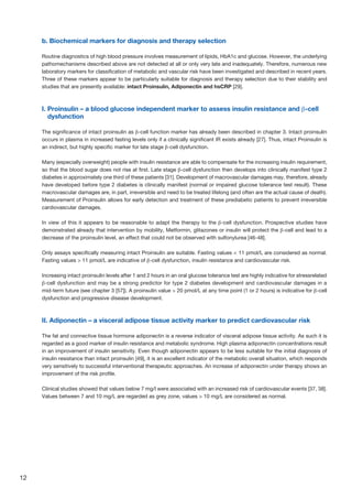 12
b. Biochemical markers for diagnosis and therapy selection
Routine diagnostics of high blood pressure involves measurement of lipids, HbA1c and glucose. However, the underlying
pathomechanisms described above are not detected at all or only very late and inadequately. Therefore, numerous new
laboratory markers for classification of metabolic and vascular risk have been investigated and described in recent years.
Three of these markers appear to be particularly suitable for diagnosis and therapy selection due to their stability and
studies that are presently available: intact Proinsulin, Adiponectin and hsCRP [29].
I. Proinsulin – a blood glucose independent marker to assess insulin resistance and β-cell
dysfunction
The significance of intact proinsulin as β-cell function marker has already been described in chapter 3. Intact proinsulin
occurs in plasma in increased fasting levels only if a clinically significant IR exists already [27]. Thus, intact Proinsulin is
an indirect, but highly specific marker for late stage β-cell dysfunction.
Many (especially overweight) people with insulin resistance are able to compensate for the increasing insulin requirement,
so that the blood sugar does not rise at first. Late stage β-cell dysfunction then develops into clinically manifest type 2
diabetes in approximately one third of these patients [31]. Development of macrovascular damages may, therefore, already
have developed before type 2 diabetes is clinically manifest (normal or impaired glucose tolerance test result). These
macrovascular damages are, in part, irreversible and need to be treated lifelong (and often are the actual cause of death).
Measurement of Proinsulin allows for early detection and treatment of these prediabetic patients to prevent irreversible
cardiovascular damages.
In view of this it appears to be reasonable to adapt the therapy to the β-cell dysfunction. Prospective studies have
demonstrated already that intervention by mobility, Metformin, glitazones or insulin will protect the β-cell and lead to a
decrease of the proinsulin level, an effect that could not be observed with sulfonylurea [46-48].
Only assays specifically measuring intact Proinsulin are suitable. Fasting values  11 pmol/L are considered as normal.
Fasting values  11 pmol/L are indicative of β-cell dysfunction, insulin resistance and cardiovascular risk.
Increasing intact proinsulin levels after 1 and 2 hours in an oral glucose tolerance test are highly indicative for stressrelated
β-cell dysfunction and may be a strong predictor for type 2 diabetes development and cardiovascular damages in a
mid-term future (see chapter 3 [57]). A proinsulin value  20 pmol/L at any time point (1 or 2 hours) is indicative for β-cell
dysfunction and progressive disease development.
II. Adiponectin – a visceral adipose tissue activity marker to predict cardiovascular risk
The fat and connective tissue hormone adiponectin is a reverse indicator of visceral adipose tissue activity. As such it is
regarded as a good marker of insulin resistance and metabolic syndrome. High plasma adiponectin concentrations result
in an improvement of insulin sensitivity. Even though adiponectin appears to be less suitable for the initial diagnosis of
insulin resistance than intact proinsulin [49], it is an excellent indicator of the metabolic overall situation, which responds
very sensitively to successful interventional therapeutic approaches. An increase of adiponectin under therapy shows an
improvement of the risk profile.
Clinical studies showed that values below 7 mg/l were associated with an increased risk of cardiovascular events [37, 38].
Values between 7 and 10 mg/L are regarded as grey zone, values  10 mg/L are considered as normal.
 