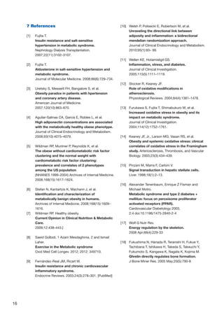 16
7 References
[1]	 Fujita T.
Insulin resistance and salt-sensitive
hypertension in metabolic syndrome.
Nephrology Dialysis Transplantation.
2007;22(11):3102–3107.
[2]	 Fujita T.
Aldosterone in salt-sensitive hypertension and
metabolic syndrome.
Journal of Molecular Medicine. 2008;86(6):729–734.
[3]	 Uretsky S, Messerli FH, Bangalore S, et al.
Obesity paradox in patients with hpertension
and coronary artery disease.
American Journal of Medicine.
2007;120(10):863–870.
[4]	 Aguilar-Salinas CA, García E, Robles L, et al.
High adiponectin concentrations are associated
with the metabolically healthy obese phenotype.
Journal of Clinical Endocrinology and Metabolism.
2008;93(10):4075–4079.
[5]	 Wildman RP, Muntner P, Reynolds K, et al.
The obese without cardiometabolic risk factor
clustering and the normal weight with
cardiometabolic risk factor clustering:
prevalence and correlates of 2 phenotypes
among the US population
(NHANES 1999–2004) Archives of Internal Medicine.
2008;168(15):1617–1624.
[6]	 Stefan N, Kantartzis K, Machann J, et al.
Identification and characterization of
metabolically benign obesity in humans.
Archives of Internal Medicine. 2008;168(15):1609–
1616.
[7]	 Wildman RP. Healthy obesity.
Current Opinion in Clinical Nutrition  Metabolic
Care.
2009;12:438–443.]
[8]	 Saeid Golbidi, 1 Azam Mesdaghinia, 2 and Ismail
Laher.
Exercise in the Metabolic syndrome
Oxid Med Cell Longev. 2012; 2012: 349710.
[9]	 Fernández-Real JM, Ricart W.
Insulin resistance and chronic cardiovascular
inflammatory syndrome.
Endocrine Reviews. 2003;24(3):278–301. [PubMed]
[10]	 Welsh P, Polisecki E, Robertson M, et al.
Unraveling the directional link between
adiposity and inflammation: a bidirectional
mendelian randomization approach.
Journal of Clinical Endocrinology and Metabolism.
2010;95(1):93– 99.
[11]	 Wellen KE, Hotamisligil GS.
Inflammation, stress, and diabetes.
Journal of Clinical Investigation.
2005;115(5):1111–1119.
[12]	 Stocker R, Keaney JF.
Role of oxidative modifications in
atherosclerosis.
Physiological Reviews. 2004;84(4):1381–1478.
[13]	 Furukawa S, Fujita T, Shimabukuro M, et al.
Increased oxidative stress in obesity and its
impact on metabolic syndrome.
Journal of Clinical Investigation.
2004;114(12):1752–1761.
[14]	 Keaney JF, Jr., Larson MG, Vasan RS, et al.
Obesity and systemic oxidative stress: clinical
correlates of oxidative stress in the Framingham
study. Arteriosclerosis, Thrombosis, and Vascular
Biology. 2003;23(3):434–439.
[15]	 Pinzani M, Marra F, Carloni V.
Signal transduction in hepatic stellate cells.
Liver. 1998;18(1):2–13.
[16]	 Alexander Tenenbaum, Enrique Z Fisman and
Michael Motro.
Metabolic syndrome and type 2 diabetes +
mellitus: focus on peroxisome proliferator
activated receptors (PPAR).
Cardiovascular Diabetology 2003,
2:4 doi:10.1186/1475-2840-2-4
[17]	 Wolf G Nutr Rev.
Energy regulation by the skeleton.
2008 Apr;66(4):229-33
[18]	 Fukushima N, Hanada R, Teranishi H, Fukue Y,
Tachibana T, Ishikawa H, Takeda S, Takeuchi Y,
Fukumoto S, Kangawa K, Nagata K, Kojima M.
Ghrelin directly regulates bone formation.
J Bone Miner Res. 2005 May;20(5):790-8
 
