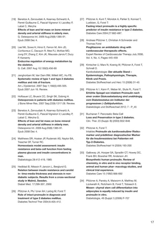 17
[19]	 Benetos A, Zervoudaki A, Kearney-Schwartz A,
Perret-Guillaume C, Pascal-Vigneron V, Lacolley P,
Labat C, Weryha
Effects of lean and fat mass on bone mineral
density and arterial stiffness in elderly men.
G. Osteoporos Int. 2009 Aug;20(8):1385-91.
Epub 2008 Dec 4.
[20]	 Lee NK, Sowa H, Hinoi E, Ferron M, Ahn JD,
Confavreux C, Dacquin R, Mee PJ, McKee MD,
Jung DY, Zhang Z, Kim JK, Mauvais-Jarvis F, Ducy
P, Karsenty
Endocrine regulation of energy metabolism by
the skeleton.
G. Cell. 2007 Aug 10;130(3):456-69
[21]	 Janghorbani M, Van Dam RM, Willett WC, Hu FB.
Systematic review of type 1 and type 2 diabetes
mellitus and risk of fracture.
Am J Epidemiol. 2007 Sep 1;166(5):495-505.
Epub 2007 Jun 16. Review.
[22]	 Hofbauer LC, Brueck CC, Singh SK, Dobnig H.
Osteoporosis in patients with diabetes mellitus.
J Bone Miner Res. 2007 Sep;22(9):1317-28. Review.
[23]	 Benetos A, Zervoudaki A, Kearney-Schwartz A,
Perret-Guillaume C, Pascal-Vigneron V, Lacolley P,
Labat C, Weryha G.
Effects of lean and fat mass on bone mineral
density and arterial stiffness in elderly men.
Osteoporos Int. 2009 Aug;20(8):1385-91.
Epub 2008 Dec 4.
[24]	 Matthews DR, Hosker JP, Rudenski AS, Naylor BA,
Treacher DF, Turner RC.
Homeostasis model assessment: insulin
resistance and beta-cell function from fasting
plasma glucose and insulin concentrations in
man.
Diabetologia 28:412-419, 1985
[25]	 Hedblad B, Nilsson P, Janzon L, Berglund G.
Relation between insulin resistance and carotid
in- tima-media thickness and stenosis in non-
diabetic subjects. Results from a cross-sectional
study in Malmö, Sweden.
Diabet Med. 17:299-307, 2000
[26]	 Pfützner A, Pfu¨ tzner AH, Larbig M, Forst T:
Role of intact proinsulin in diagnosis and
treatment of type 2 diabetes mellitus.
Diabetes Technol Ther 2004;6:405–412.
[27]	 Pfützner A, Kunt T, Mondok A, Pahler S, Konrad T,
Luebben, G, Forst T:
Fasting intact proinsulin is a highly specific
predictor of insulin resistance in type 2 diabetes.
Diabetes Care 2004;27:682–687.
[28]	 Andreas Pfützner †, Christian A Schneider and
Thomas Forst
Pioglitazone: an antidiabetic drug with
cardiovascular therapeutic effects.
Expert Review of Cardiovascular Therapy July 2006,
Vol. 4, No. 4, Pages 445-459
[29]	 Kintscher U, Marx N, Koenig W, Pfützner A, Forst T,
Schnell O.
Kardiodiabetologie: Der aktuelle Stand –
Epidemiologie, Pathophysiologie, Therapie,
Klinik und Praxis.
Diabetes Stoffwechsel und Herz 15 (2006) 31-45
[30]	 Pfützner A.1, Kann P., Weber M., Stute R., Forst T.
Erhöhte Spiegel von intaktem Proinsulin nach
einer oralen Glukosebelastung sind unabhängig
vom Diabetesstatus ein Indikator der
progressiven β-Zelldysfunktion.
Diabetologie und Stoffwechsel 2012; 7 - P_45
[31]	 Buchanan T. Pancreatic Beta-Cell
Loss and Preservation in type 2 diabetes.
Clin. Ther. 23 (Suppl. B) (2003) B32-B46
[32]	 Pfützner A, Forst T.
Intaktes Proinsulin als kardiovaskulärer Risiko-
marker und prädiktiver diagnostischer Marker
für die Insulinresistenz bei Patienten mit
Typ-2-Diabetes.
Diabetes Stoffwechsel 14 (2004) 193-200
[33]	 Galloway JA, Hooper SA, Spradlin CT, Howey DC,
Frank BH, Bowsher RR, Anderson JH.
Biosynthetic human proinsulin. Review of
chemistry, in vitro and in vivo receptor binding,
animal and human phar- macology studies, and
clinical trial experience.
Diabetes Care 15 (1992) 666-692
[34]	 Pfützner A, Pansky A, Maiworm A, Matthey M,
Lückerath K, Roitzheim B, Forst T, Tobiasch E.
Mesen- chymal stem cell differentiation into
adipocytes is equally induced by insulin and
proinsulin in vitro.
Diabetologia, 49 (Suppl.1) (2006) P-707
 