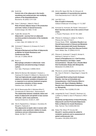 18
[35]	 Smith SA.
Central role of the adipocyte in the insulin-
sensitising and cardiovascular risk modifying
actions of the thiazolidinediones.
Biochemie. 85 (2003) 1219-1230
[36]	 Feher T, Bodrogi L, Vallent K, Ribai Z.
Role of human adipose tissue in the production
and meta- bolism of steroid hormones.
Endokrinologie. 80 (1982) 173-80
[37]	 Trujillo ME, Scherer PE.
Adiponectin – journey from an adipocyte
secretory protein to biomarker of the metabolic
syndrome.
J. Intern. Med. 257 (2005) 167-175
[38]	 Schöndorf T, Maiworm A, Emission N, Forst T,
Pfützner A.
Biological Background and Role of Adiponectin
as Marker for Insulin Resistance and
Cardiovascular Risk.
Clin Lab. 51 (2005) 489-94
[39]	 Boyle JJ.
Macrophage activation in atheroscle- rosis:
pathogenesis and pharmacology of plaque
rupture.
Curr. Vasc. Pharmacol. 3 (2005) 3:63-8
[40]	 Blüher M, Brennan AM, Kelesidis T, Kratzsch J,
Fasshauer M, Kralisch S, Williams CJ, Mantzoros CS.
Total and highmolecular weight adiponectin in
relation to metabolic variables at baseline and
in response to an exercise treatment program:
comparative evaluation of three assays.
Diabetes Care. 30:280-285, 2007
[41]	 Bik W, Baranowska-Bik A, Wolinska-Witort E,
Chmielowska M, Martynska L, Baranowska B.
The relationship between metabolic status and
levels of adiponectin and ghrelin in lean women
with poly- cystic ovary syndrome.
Gynecol Endocrinol. 23:325-31, 2007
[42]	 Xita N, Papassotiriou I, Georgiou I, Vounatsou M,
Margeli A, Tsatsoulis A.
The adiponectin-to-leptin ratio in women with
polycystic ovary syndrome: relation to insulin
resistance and pro-inflammatory markers.
Metab. 56:766-771, 2007
[43]	 Ahima RS, Saper CB, Flier JS, Elmquist JK.
Leptin regulation of neuroendocrine systems.
Front Neuroendocrinol 21:263-307, 2000
[44]	 Lam QLK, Lu L.
Role of Leptin in Immunity.
Cellular  Molecular Immunology. 4:1-13, 2007
[45]	 Konturek SJ, Konturek JW, Pawlik T, Brzozowki T.
Brain-Gut Axis and its role in the control of food
intake.
J. Physiol. Pharmacol., 55:137-154, 2004
[46]	 Pfützner A, Hohberg C, Lübben G, Pahler S,
Pfützner AH, Kann P, Forst T.
Pioneer Study: PPAR - Activation Results in an
Overall Improvement of Clinical and Metabolic
Markers associated with Insulin Resistance
independent from Long-Term Glucose Control.
Horm. Metab. Res. 37 (2005) 510-515
[47]	 Pfützner A, Schöndorf T, Seidel D, Winkler K,
Matthaei S, Hamann A, Forst T.
Impact of Rosiglitazone on β-Cell Function,
Insulin Resistance and Adipo- nektin
Concentrations – Results from a Double Blind
Oral Combination Study with Glimepiride.
Metabolism 55 (2006) 20-25
[48]	 Pfützner A, Lorra B, Abdollhania M, Kann PH,
Ma- thieu D, Pehnert C, Oligschleger C, Kaiser M,
Forst T.
Preprandial Short-acting Insulin Analogue
Substitu- tion has an Immediate and
Comprehensive β-Cell Protective Effect in
Patients with Type-2-Diabetes Mellitus –
Results from a Randomized Comparator Study
vs. Glimepiride.
Diab. Technol. Ther. 8 (2006) 375-384
[49]	 Langenfeld M, Forst T, Standl E, Strotmann HJ,
Luebben G, Pahler S, Kann P, Pfuetzner A. IRIS II
Study:
Sensitivity and Specificity of Intact Proinsulin,
Adiponectin and the Proinsulin/Adiponectin
Ratio as Markers for Insulin Resistance.
Diab. Technol. Ther. 6 (2004) 836-843
[50]	 Ridker PM, Wilson PF, Grundy SM.
Should C- reactive protein be added to
metabolic syndrome and to assessment of
global cardiovascular risk.
Circulation 109 (2004) 2818-2815
 