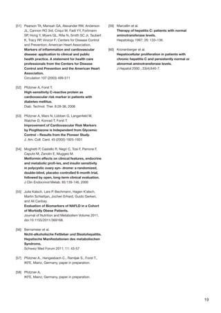 19
[51]	 Pearson TA, Mensah GA, Alexander RW, Anderson
JL, Cannon RO 3rd, Criqui M, Fadl YY, Fortmann
SP, Hong Y, Myers GL, Rifai N, Smith SC Jr, Taubert
K, Tracy RP, Vinicor F; Centers for Disease Control
and Prevention; American Heart Association.
Markers of inflammation and cardiovascular
disease: application to clinical and public
health practice. A statement for health care
professionals from the Centers for Disease
Control and Prevention and the American Heart
Association.
Circulation 107 (2003) 499-511
[52]	 Pfützner A, Forst T.
High-sensitivity C-reactive protein as
cardiovascular risk marker in patients with
diabetes mellitus.
Diab. Technol. Ther. 8:28-36, 2006
[53]	 Pfützner A, Marx N, Lübben G, Langenfeld M,
Walcher D, Konrad T, Forst T.
Improvement of Cardiovascular Risk Markers
by Pioglitazone is Independent from Glycemic
Control – Results from the Pioneer Study.
J. Am. Coll. Card. 45 (2005) 1925-1931
[54]	 Moghetti P, Castello R, Negri C, Tosi F, Perrone F,
Caputo M, Zanolin E, Muggeo M.
Metformin effects on clinical features, endocrine
and metabolic profi-les, and insulin sensitivity
in polycystic ovary syn- drome: a randomized,
double-blind, placebo controlled 6-month trial,
followed by open, long-term clinical evaluation.
J Clin Endocrinol Metab. 85:139-146, 2000
[55]	 Julia Kalsch, Lars P. Bechmann, Hagen K¨alsch,
Martin Schlattjan, Jochen Erhard, Guido Gerken,
and Ali Canbay.
Evaluation of Biomarkers of NAFLD in a Cohort
of Morbidly Obese Patients.
Journal of Nutrition and Metabolism Volume 2011,
doi:10.1155/2011/369168.
[56]	 Bernsmeier et al.
Nicht-alkoholische Fettleber und Steatohepatitis.
Hepatische Manifestationen des metabolischen
Syndroms.
Schweiz Med Forum 2011; 11: 43-57
[57]	 Pfützner A., Hengesbach C., Ramljak S., Forst T.,
IKFE, Mainz, Germany, paper in preparation.
[58]	 Pfützner A,
IKFE, Mainz, Germany, paper in preparation.
[59]	 Marcellin et al.
Therapy of hepatitis C: patients with normal
aminotransferase levels.
Hepatology 1997; 26: 133–136.
[60]	 Kronenberger et al.
Hepatocellular proliferation in patients with
chronic hepatitis C and persistently normal or
abnormal aminotransferase levels.
J Hepatol 2000 ; 33(4):640-7.
 