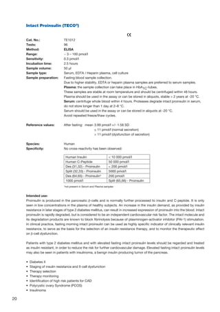 20
Intact Proinsulin (TECO®
)
					
Cat. No.: 	 TE1012
Tests: 	 96
Method: 	 ELISA
Range: 	 ~ 3 – 100 pmol/l
Sensitivity: 	 0.3 pmol/l
Incubation time: 	 2.5 hours
Sample volume: 	 50 µl
Sample type: 	 Serum, EDTA / Heparin plasma, cell culture
Sample preparation: 	Fasting blood sample collection.
	Due to higher stability, EDTA or heparin plasma samples are preferred to serum samples.
Plasma: the sample collection can take place in HbA1C-tubes.
These samples are stable at room temperature and should be centrifuged within 48 hours.
Plasma should be used in the assay or can be stored in aliquots, stable  2 years at -20 °C.
	Serum: centrifuge whole blood within 4 hours. Proteases degrade intact proinsulin in serum,
do not store longer than 1 day at 2–8 °C.
Serum should be used in the assay or can be stored in aliquots at -20 °C.
Avoid repeated freeze/thaw cycles.
Reference values: 	 After fasting:	 mean 	3.99 pmol/l +/- 1.58 SD
			 ≤ 11 pmol/l (normal secretion)
			  11 pmol/l (dysfunction of secretion)
Species:	Human
Specificity:	 No cross-reactivity has been observed:
	 *not present in Serum and Plasma samples
Intended use:
Proinsulin is produced in the pancreatic β-cells and is normally further processed to insulin and C-peptide. It is only
seen in low concentrations in the plasma of healthy subjects. An increase in the insulin demand, as provided by insulin
resistance in later stages of type 2 diabetes mellitus, can result in increased expression of proinsulin into the blood. Intact
proinsulin is rapidly degraded, but is considered to be an independent cardiovascular risk factor. The intact molecule and
its degradation products are known to block fibrinolysis because of plasminogen-activator inhibitor (PAI-1) stimulation.
In clinical practice, fasting morning intact proinsulin can be used as highly specific indicator of clinically relevant insulin
resistance, to serve as the basis for the selection of an insulin resistance therapy, and to monitor the therapeutic effect
on β-cell dysfunction.
Patients with type 2 diabetes mellitus and with elevated fasting intact proinsulin levels should be regarded and treated
as insulin resistant, in order to reduce the risk for further cardiovascular damage. Elevated fasting intact proinsulin levels
may also be seen in patients with insulinoma, a benign insulin producing tumor of the pancreas.
•  Diabetes II
•  Staging of insulin resistance and ß-cell dysfunction
•  Therapy selection
•  Therapy monitoring
•  Identification of high risk patients for CAD
•  Polycystic ovary Syndrome (PCOS)
•  Insulinoma
Human Insulin  10 000 pmol/l
Human C-Peptide 50 000 pmol/l
Des (31,32) - Proinsulin  200 pmol/l
Split (32,33) - Proinsulin 5000 pmol/l
Des (64,65) - Proinsulin* 200 pmol/l
1000 pmol/l Split (65,66) - Proinsulin
 