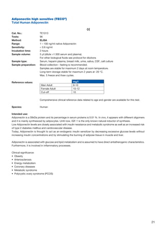 21
Adiponectin high sensitive (TECO®
)
Total Human Adiponectin
					
Cat. No.: 	 TE1013
Tests: 	 96
Method: 	 ELISA
Range: 	 1 – 100 ng/ml native Adiponectin
Sensitivity: 	  0.6 ng/ml
Incubation time: 	 2 hours
Sample volume: 	5 µl (dilute 1:300 serum and plasma).
For other biological fluids see protocol for dilutions
Sample type: 	 Serum, heparin plasma, breast milk, urine, saliva, CSF, cell culture
Sample preparation: 	Blood collection - fasting is recommended.
Samples are stable for maximum 2 days at room temperature.
Long-term storage stable for maximum 2 years at -20 °C.
Max. 5 freeze and thaw cycles.
Reference values:
	 Comprehensive clinical reference data related to age and gender are available for this test.
Species:	Human
Intended use:
Adiponectin is a 30kDa protein and its percentage in serum proteins is 0.01 %. In vivo, it appears with different oligomers
and it is mainly synthesized by adipocytes. Until now, IGF-1 is the only known natural inductor of synthesis.
Low Adiponectin levels are closely associated with insulin resistance and metabolic syndrome as well as an increased risk
of type 2 diabetes mellitus and cardiovascular disease.
Today, Adiponectin is thought to act as an endogenic insulin sensitizer by decreasing excessive glucose levels without
increasing insulin concentrations and by stimulating the burning of adipose tissue in muscle and liver.
Adiponectin is associated with glucose and lipid metabolism and is assumed to have direct antiatherogenic characteristics.
Furthermore, it is involved in inflammatory processes.
Clinical significance:
•  Obesity
•  Arteriosclerosis
•  Energy metabolism
•  Coronary diseases
•  Metabolic syndrome
•  Polycystic ovary syndrome (PCOS)
mg/l
Men Adult 8-10
Female Adult 10-12
Cut-off 10
 