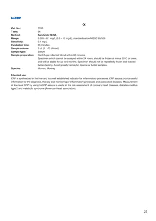 23
hsCRP
					
Cat. No.: 	 7033
Tests: 	 96
Method: 	 Sandwich ELISA
Range: 	 0.005 – 0.1 mg/L (0.5 – 10 mg/L), standardisation NIBSC 85/506
Sensitivity: 	 0.1 mg/L
Incubation time: 	 65 minutes
Sample volume: 	 5 uL (1 :100 diluted)
Sample type: 	 Serum
Sample preparation: 	Centrifuge collected blood within 60 minutes.
	Specimen which cannot be assayed within 24 hours, should be frozen at minus 20°C or lower,
and will be stable for up to 6 months. Specimen should not be repeatedly frozen and thawed
before testing. Avoid grossly hemolytic, lipemic or turbid samples.
Species: 	 Human, Monkey
Intended use:
CRP is synthesized in the liver and is a well established indicator for inflammatory processes. CRP assays provide useful
information for the diagnosis, therapy and monitoring of inflammatory processes and associated diseases. Measurement
of low level CRP by using hsCRP assays is useful in the risk assessment of coronary heart diseases, diabetes mellitus
type 2 and metabolic syndrome (American Heart association).
 
