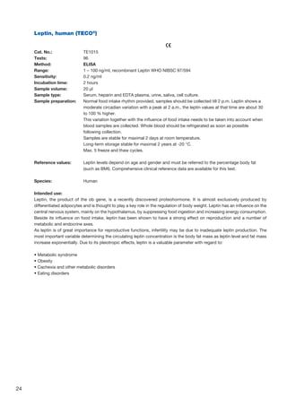 24
Leptin, human (TECO®
)		
					
Cat. No.: 	 TE1015
Tests: 	 96
Method: 	 ELISA
Range: 	 1 – 100 ng/ml, recombinant Leptin WHO NIBSC 97/594
Sensitivity: 	 0.2 ng/ml
Incubation time: 	 2 hours
Sample volume: 	 20 µl
Sample type: 	 Serum, heparin and EDTA plasma, urine, saliva, cell culture.
Sample preparation: 	Normal food intake rhythm provided, samples should be collected till 2 p.m. Leptin shows a
moderate circadian variation with a peak at 2 a.m., the leptin values at that time are about 30
to 100 % higher.
	This variation together with the influence of food intake needs to be taken into account when
blood samples are collected. Whole blood should be refrigerated as soon as possible
following collection.
	 Samples are stable for maximal 2 days at room temperature.
	 Long-term storage stable for maximal 2 years at -20 °C.
	 Max. 5 freeze and thaw cycles.
Reference values:	Leptin levels depend on age and gender and must be referred to the percentage body fat
(such as BMI). Comprehensive clinical reference data are available for this test.
Species:	Human
Intended use:
Leptin, the product of the ob gene, is a recently discovered proteohormone. It is almost exclusively produced by
differentiated adipocytes and is thought to play a key role in the regulation of body weight. Leptin has an influence on the
central nervous system, mainly on the hypothalamus, by suppressing food ingestion and increasing energy consumption.
Beside its influence on food intake, leptin has been shown to have a strong effect on reproduction and a number of
metabolic and endocrine axes.
As leptin is of great importance for reproductive functions, infertility may be due to inadequate leptin production. The
most important variable determining the circulating leptin concentration is the body fat mass as leptin level and fat mass
increase exponentially. Due to its pleiotropic effects, leptin is a valuable parameter with regard to:
• Metabolic syndrome
• Obesity
• Cachexia and other metabolic disorders
• Eating disorders
 