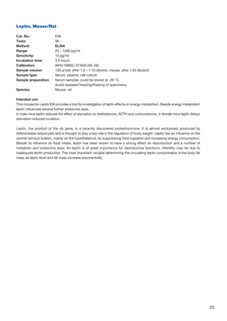 25
Leptin, Mouse/Rat
		
Cat. No.: 	 E06
Tests: 	 96
Method: 	 ELISA
Range: 	 25 – 1600 pg/ml
Sensitivity: 	 10 pg/ml
Incubation time: 	 3.5 hours
Calibration: 	 WHO NIBSC 97/626 (39, 40)
Sample volume: 	 100 µl (rat: after 1:5 – 1:10 dilution; mouse: after 1:20 dilution)
Sample type: 	 Serum, plasma, cell culture
Sample preparation: 	Serum samples could be stored at -20 °C.
	 Avoid repeated freezing/thawing of specimens.
Species:	 Mouse, rat
Intended use:
This mouse/rat-Leptin EIA provides a tool for investigation of leptin effects on energy metabolism. Beside energy metabolism
leptin influences several further endocrine axes.
In male mice leptin reduces the effect of starvation on testosterone, ACTH and corticosterone. In female mice leptin delays
starvation induced ovulation.
Leptin, the product of the ob gene, is a recently discovered proteohormone. It is almost exclusively produced by
differentiated adipocytes and is thought to play a key role in the regulation of body weight. Leptin has an influence on the
central nervous system, mainly on the hypothalamus, by suppressing food ingestion and increasing energy consumption.
Beside its influence on food intake, leptin has been shown to have a strong effect on reproduction and a number of
metabolic and endocrine axes. As leptin is of great importance for reproductive functions, infertility may be due to
inadequate leptin production. The most important variable determining the circulating leptin concentration is the body fat
mass as leptin level and fat mass increase exponentially.
 