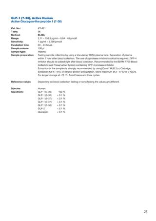 27
GLP-1 (7-36), Active Human
Active Glucagon-like peptide 1 (7-36)
		
Cat. No.: 	 KT-871
Tests: 	 96
Method: 	 ELISA
Range: 	 2.11 – 158.3 pg/ml = 0.64 - 48 pmol/l
Sensitivity: 	 1 pg/ml = 3.298 pmol/l
Incubation time: 	 20 – 24 hours
Sample volume: 	 100 µl
Sample type: 	 Plasma
Sample preparation: 	Fasting sample collection by using a Vacutainer EDTA plasma tube. Separation of plasma
within 1 hour after blood collection. The use of a protease inhibitor cocktail is required. DPP-4
inhibitor should be added right after blood collection. Recommended is the BDTM P700 Blood
Collection and Preservation System containing DPP-4 protease inhibitor.
	Extraction of the samples is strongly recommended by using Oasis®
HLB 3 cc Cartridge,
Extraction Kit KT-910, or ethanol protein precipitation. Store maximum at 2 – 8 °C for 3 hours.
For longer storage at -70 °C. Avoid freeze and thaw cycles.
Reference values: 	 Depending on blood collection fasting or none fasting the values are different.
Species:	Human
Specificity:	 GLP-1 (7-36)		 100 %
	 GLP-1 (9-36)		  0.1 %
	 GLP-1 (9-37)		  0.1 %
	 GLP-1 (7-37)		  0.1 %
	 GLP-1 (1-36)		  0.1 %
	 GLP-2		  0.1 %
	 Glucagon		  0.1 %
 