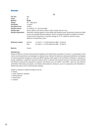 28
Resistin
					
Cat. No.: 	 E50
Tests: 	 96
Method: 	 ELISA
Range: 	 20 – 1000 pg/ml
Sensitivity: 	 12 pg/ml
Incubation time: 	 4 hours
Sample volume: 	 15 µl (dilute 1:21; recommended)
Sample type: 	 Serum, plasma, cell culture medium, salvia, breast milk and urine.
Sample preparation: 	Haemolytic samples appear to show falsely high Resistin levels. Whole blood should be chilled
as soon as possible following collection. Serum and plasma samples are stable for maximal
2 days at room temperature. Long-term storage at -20 °C, stable for maximal 2 years.
Maximum 3 freeze/thaw cycles.
Reference values: 	 Women: 	 7.0 ng/ml +/- 2.5 SD (referred to BMI ~ 25 kg/m²)
	 Men: 	 6.0 ng/ml +/- 2.5 SD (referred to BMI ~ 25 kg/m²)
Species:	Human
Intended use:
Resistin (FIZZ3) is a hormone influencing fat metabolism and inflammation processes. In humans, it is expressed in bone
marrow and transported by macrophages into adipose tissue. Resistin stimulates pre-adipocyte proliferation and lipolysis
of mature adipocytes probably by influencing MAPK signaling. With regard to the importance of Resistin in disorders of
energy metabolism, a significant reduction could be shown in patients with anorexia nervosa. It has been demonstrated
that Resistin enhances the expression of specific cell markers such as VACM-1 and ICAM-1 and thus may influence
endothelial inflammatory processes, and thereby arteriosclerosis. Moreover, due to its association with Endothelin-1,
Resistin also plays a role in cardiovascular diseases.
Resistin is relevant to medical conditions such as:
•  Obesity
•  Insulin resistance, diabetes
•  Arteriosclerosis
•  Inflammation
•  Lipolysis
 