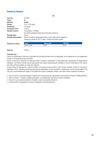 29
Fetuin-A, Human
					
Cat. No.: 	 KT-800
Tests: 	 96
Method: 	 ELISA
Range: 	 12.5 – 370 ng/ml
Sensitivity: 	 5.0 ng/ml
Incubation time: 	 3 hours
Sample volume: 	10 µl (dilute 1:10.000)
For other biological fluids see protocol for dilutions
Sample type: 	 Serum
Sample preparation: 	Serum should be separated within 3 hours after blood collection,
	 measure or store at -20 °C. Max. 3 freeze and thaw cycles.
Reference values:
Species:	Human
Intended use:
Fetuin-A synthesized in the liver is secreted into the blood stream and it is deposited, accumulated as a non-collagenous
protein in mineralized bones and teeth.
Fetuin-A acts as an important circulating inhibitor of ectopic calcification, a frequently seen complication in degenerative
diseases. Low Fetuin-A level may be associated with higher cardiovascular mortality in chronic renal failure, liver cancer
and liver cirrhosis patients on long-term dialysis.
Human Fetuin-A represents a natural inhibitor of tyrosine kinase activity of the insulin receptor. Fetuin-A may play a
significant role in regulating post-prandial glucose disposition, insulin sensitivity, weight gain, and fat accumulation and
may be a novel therapeutic target in the treatment of type 2 diabetes, obesity, and other insulin-resistant conditions.
•  Fetuin-A level ( 0.35 g/l) indicates a higher risk of cardiovascular calcification and increase mortality in ESRD-patients.
•  Fetuin-A level ( 1.00 g/l) in elderly population, an independent risk factor of type II diabetes.
•  Fetuin-A is an important predictor of death in acute myocardial infarction.
•  Involved with the regulation of calcium metabolism and osteogenesis.
mg/l Mean (g/l) SD (g/l)
0.35 – 0.95 0.57 0.13
 