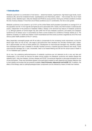 3
1 Introduction
Metabolic syndrome is a combination of risk factors — abdominal obesity, hypertension, high blood sugar levels, insulin
resistance (IR), abnormal cholesterol levels, hyperlipidemia and inflammatory states — that increase the risk of heart
disease, stroke, diabetes type 2, fatty liver disease and PCOS (in young women). Having any of these conditions increase
the risk of serious disease. If more than one of these conditions occur in combination, the risk is even greater.
Metabolic syndrome is now present in up to 40 % of the United States adult population (prevalence on average 25 % of
the population and 40+ % from age 60 and higher) [2] and is associated with a nearly a two fold increase in cardiovascular
events, independent of the presence of diabetes mellitus. Obesity is the dominant key feature of metabolic syndrome
[1, 2], although patients of normal weight may also suffer from IR and metabolic syndrome, and obesity and metabolic
syndrome do not always occur in concordance as there is some evidence for conditions of benign obesity [3–7]. The
epidemic of obesity in in adults and children in both industrialized and third world countries is regarded as one of the most
serious public health problems of the 21st
century.
Many (especially overweight) people with IR are able to compensate for the increasing insulin requirement, so that the
blood sugar does not rise at first. Late stage β-cell dysfunction then develops into clinically manifest type 2 diabe-
tes in approximately one third of these patients [31]. Development of macrovascular damages may, therefore, already
have developed before type 2 diabetes is clinically manifest (normal or impaired glucose tolerance test result). These
macrovascular damages are, in part, irreversible, need to be treated lifelong and still are the actual cause of death in
75 % of diabetes type 2 patients.
Up to now, the underlying pathomechanisms of metabolic syndrome are not detected at all or only very late and
inadequately. In this review we discuss the latest clinical insights into Metabolic syndrome and related disease like
diabetes type 2, fatty liver disease, coronary disease and PCOS. Conventional diagnosis is discussed alongside the use
of new biomarkers. Three new biomarkers appear to be particularly suitable for early diagnosis and therapy selection due
to their stability and studies that are presently available: intact Proinsulin, Adiponectin and hsCRP [29]. In addition, the
effect of the therapy used on pathophysiological basic components can be checked by means of these new markers.
 
