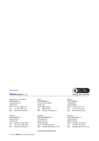 © 10/2013 | TECOmedical Group, Switzerland
Headquarters / Switzerland
TECO medical AG
Gewerbestrasse 10
4450 Sissach
Phone	 +41 (0) 61 985 81 00
Fax 	 +41 (0) 61 985 81 09
Mail	 info@tecomedical.com
Germany
TECO medical GmbH
Wasserbreite 57
32257 Bünde
Phone 	+49 (0) 52 23 985 99 99
Fax 	 +49 (0) 52 23 985 99 98
Mail	 info@tecomedical.com
France
TECO medical SARL
20 rue du Bois Chaland
91090 Lisses
Phone 	0800 100 437
Fax 	 0800 100 480
Mail	 chdu@tecomedical.com
Germany
TECO development GmbH
GTZ Gebäude A1
Marie-Curie-Str. 1
53359 Rheinbach
Phone 	+49 (0)222 687 2450
Mail	 info@tecodevelopment.com
Benelux
TECO medical NL
´t Hazeveld 34
3862 XB Nijkerk
Phone 	+31 (0) 33 49 51 473
Fax 	 +31 (0) 33 49 51 635
Mail	 sbk@tecomedical.com
Germany
TECO biosciences GmbH
Habichtstrasse 21
84036 Landshut
Phone 	+49 (0)871 97 473 505
Fax 	 +49 (0)871 97 473 506
Mail	 prang@tecobiosciences.com
www.tecomedical.com
Supported by:
 