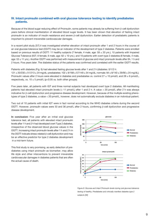 9
IV. Intact proinsulin combined with oral glucose tolerance testing to identify prediabetes
patients.
Because of the blood sugar reducing effect of Proinsulin, some patients may already be suffering from β-cell dysfunction
years before clinical manifestation of elevated blood sugar levels. It has been shown that elevation of fasting intact
proinsulin is an indicator of insulin resistance and severe β-cell dysfunction. Earlier detection of prediabetic patients is
important to prevent irreversible cardiovascular damages.
In a recent pilot study [57] it was investigated whether elevation of intact proinsulin after 1 and 2 hours in the course of
an oral glucose tolerance test (OGTT) may be an indicator of the development of type 2 diabetes. Patients were enrolled
based on previous results of OGTT: 11 healthy subjects (7 female, 4 male, age: 59 ± 20 yrs.), 10 patients with Impaired
Glucose Tolerance (IGT; 6 female, 6 male, age: 62 ± 10 yrs.), and 10 patients with overt type 2 diabetes (6 female, 4 male,
age: 53 ± 11 yrs.). Another OGTT was performed with measurement of glucose and intact proinsulin levels after 0h, 1 h and
2 hours. Five years later. The diabetes status of the patients was confirmed and correlated with the earlier OGTT results.
Patients with diabetes (Fig. 6) had elevated fasting glucose levels after 1 and 2 h (diabetes: 0/1/2 h:
121 ± 20/230 ± 51/213 ± 24 mg/dL; prediabetes: 102 ± 9/168 ± 57/149 ± 34 mg/dL; normals: 94 ± 8/140 ± 29/90 ± 24 mg/dL).
Proinsulin values after 2 hours were elevated in diabetes and prediabetes vs. control 27 ± 10 pmol/L and 28 ± 6 pmol/L,
respectively, vs. 10 ± 5 pmol/L (p0.05 vs. both other groups).
Five years later, all patients with IGT and three normal subjects had developed overt type 2 diabetes. All manifesting
patients had elevated intact proinsulin levels ( 11 pmol/L) after 1 and 2 h. A value  20 pmol/L after 2 h was always
indicative for β-cell dysfunction and progressive disease development. However, because of the multiple existing pheno-
types of type 2 diabetes, a value  20 pmol/L, however, does not automatically exclude diabetes in an individual patient.
Two out of 10 patients with initial IGT were in fact normal according to the WHO diabetes criteria during the second
OGTT. However, proinsulin values were 33 and 36 pmol/L after 2 hours, confirming β-cell dysfunction and progressive
disease development.
In conclusion: Five year after an initial oral glucose
tolerance test, all patients with elevated intact proinsulin
levels after 1 h and 2 h had developed overt Type 2 diabetes,
irrespective of the observed blood glucose values in the
OGTT. Increasing intact proinsulin levels after 1 h and 2 h in
the OGTT indicate stress-related β-cell dysfunction and may
be an effective predictor for type 2 diabetes development
in a mid-term future.
This first study is very promising, as early detection of pre-
diabetes using intact proinsulin as biomarker, may allow
life style and other interventions to prevent irreversible
cardiovascular damages in diabetes patients that are often
the actual cause of death.
60
time [min]
glucose[mg/dl]
glucose
0
0
50
200
150
100
250
120
Normal
Prediabetes
Diabetes
Normal
Prediabetes
Diabetes
60
time [min]
intactproinsulin[pmd/L]
intact proinsulin
0
0
5
20
15
10
25
30
35
120
Figure 6: Glucose and intact Proinsulin levels during oral glucose tolerance
testing of healthy, Prediabetes and clinically manifest diabetes type 2
subjects [30]
 