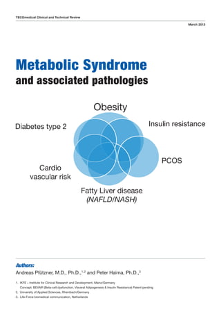 Metabolic Syndrome
and associated pathologies
TECOmedical Clinical and Technical Review
March 2013
Authors:
Andreas Pfützner, M.D., Ph.D.,1, 2
and Peter Haima, Ph.D.,3
1.	IKFE – Institute for Clinical Research and Development, Mainz/Germany
Concept: BEVAIR (Beta-cell dysfunction, Visceral Adipogenesis  Insulin Resistance) Patent pending
2.	 University of Applied Sciences, Rheinbach/Germany
3.	 Life-Force biomedical communication, Netherlands
 