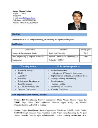 Objective:
To use my skills in the best possible way for achieving the organization’s goals.
Qualifications:
Qualification Institution Passing year
Masters in Development Studies South East University 2015
B.Sc. Engineering (Computer Science &
Engineering)
Rajshahi University of Engineering &
Technology (RUET)
2007
Work Experience (2009-continue, 8 Years)
 Position: ICT Coordinator; Name of organization: Dhaka Ahsania Mission; Funded by:
USAID; Project Name: USAID Agricultural Extension Support Activity (Ag Extension
Project); Duration: July 2015 to continue.
 Position: Project Coordinator; Name of organization: Ngo Forum for Public Health; Funded
by: DFID through Manusher Jonno Foundation (MJF); Project Name: Sensitizing the Pro-poor
Service Promotion Securing Rights and Governance; Duration: January 2015 to June 2015.
Working Sector Skills and competences
 Renewable Energy;
 Health;
 Agriculture;
 Education;
 Infrastructure Development;
 Local Governance;
 ICT for Development; and
 Software Development.
 Project Management
 Utilization of ICT tools for development
 Implementation of Social Accountability tools
 Strategic planning and visioning.
 Results oriented.
 Decision- Making
 Monitoring and Evaluation
 Capacity Development
Sumon Mohan Maitra
Mirpur-2, Dhaka
Bangladesh
E-mail: eng.nibir@gmail.com
Cell phone: +8801725195243
National ID no: 8192212235272
 