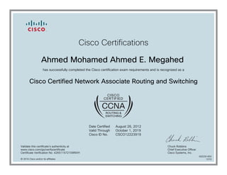 Cisco Certifications
Ahmed Mohamed Ahmed E. Megahed
has successfully completed the Cisco certification exam requirements and is recognized as a
Cisco Certified Network Associate Routing and Switching
Date Certified
Valid Through
Cisco ID No.
August 26, 2012
October 1, 2019
CSCO12223919
Validate this certificate's authenticity at
www.cisco.com/go/verifycertificate
Certificate Verification No. 426511572109INVH
Chuck Robbins
Chief Executive Officer
Cisco Systems, Inc.
© 2016 Cisco and/or its affiliates
600291450
1010
 