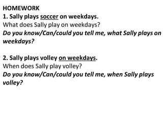HOMEWORK
1. Sally plays soccer on weekdays.
What does Sally play on weekdays?
Do you know/Can/could you tell me, what Sally plays on
weekdays?
2. Sally plays volley on weekdays.
When does Sally play volley?
Do you know/Can/could you tell me, when Sally plays
volley?
 