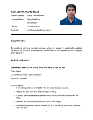 MARK LEXTER ARAPOC TULAO
Position desired: Visual Merchandiser
Home Address: Umm Gwailhina
Doha Qatar
Cell no: +97466579438
Email ad: marklextertulao@yahoo.com
Career Objective:
To be able to work in a reputable company where my passion in safety will be applied
as well as my skills and knowledge can be enhanced in the development and progress
of the company.
WORK EXPERIENCE:
JENNYFER, BENETTON, ZIDDY KIDS AND SERGEANT MAJOR
Doha, Qatar
Visual Merchandiser / Sales Assistant
April 2012 – present
Job description:
• Follow the guidelines provided by the brand as close as possible.
• Display the new collection and arrange it by story.
• Create a silhouette to help customers make it easy for them to find outfits for
them.
• Maintain the shops are in order and doesn’t look empty.
• Do replenishment and ensure all the sizes is in the display and all the collection
is on the floor.
i
 