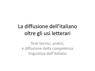 La diffusione dell’italiano
oltre gli usi letterari
Testi tecnici, pratici,
e diffusione della competenza
linguistica dell’italiano
 