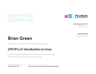 Training Program Director
The Linux Foundation
Jerry Cooperstein, Ph. D.
General Manager, Training
The Linux Foundation
Clyde Seepersad
HONOR CODE CERTIFICATE Verify the authenticity of this certificate at
CERTIFICATE
HONOR CODE
Brian Green
successfully completed and received a passing grade in
LFS101x.2: Introduction to Linux
a course of study offered by LinuxFoundationX, an online learning
initiative of The Linux Foundation through edX.
Issued October 08, 2015 https://verify.edx.org/cert/dbd23f3116ea4dbb852cd214cd52fd61
 