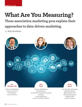 the
Three association marketing pros explain their
approaches to data-driven marketing.
ByRich Rosfelder
32 FORUM MARCH 2015
AskAround
What Are You Measuring?
Jim
Flanigan, CAE
Director of Marketing
Society of Critical
Care Medicine
16,000 members
Julie
Doyle
Director of Marketing
AHA Solutions,
an American Hospital Association
company
5,000 hospital and
43,000 individual members
Karen
Bebart
Vice President, Marketing,
Digital Marketing,
Marketing Research
National Association
of REALTORS®
1 million members
 