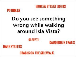 Do you see something
wrong while walking
around Isla Vista?
POTHOLES
BROKENSTREETLIGHTS
CRACKSONTHESIDEWALK
DANGEROUSTRAILS
DARKSTREETS
graffiti
 