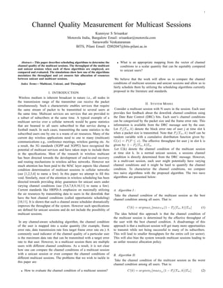 1
Channel Quality Measurement for Multicast Sessions
Kunniyur S Srisankar
Motorola India, Bangalore Email: srisankar@motorola.com
Saraswathi Venkataraman
BITS, Pilani Email: f2002047@bits-pilani.ac.in
Abstract— This paper describes scheduling algorithms to determine the
channel quality of the multicast sessions. The throughput of the multicast
and unicast sessions when each of these algorithms are employed, are
compared and evaluated. The simulations show how one of the algorithms
maximizes the throughput and yet ensures fair allocation of resources
between unicast and multicast sessions.
Index Terms— Multicast, Unicast, and Throughput
I. INTRODUCTION
Wireless medium is inherent broadcast in nature i.e., all nodes in
the transmission range of the transmitter can receive the packet
simultaneously. Such a characteristic enables services that require
the same stream of packet to be transmitted to several users at
the same time. Multicast services are services that are provided to
a subset of subscribers at the same time. A typical example of a
multicast service over a cellular network would be game statistics
that are beamed to all users subscribed to that service during a
football match. In such cases, transmitting the same statistics to the
subscribed users one by one is a waste of air resources. Many of the
current day wireless applications need to one to many (multicast)
communications e.g., conference meetings, wireless gaming etc. As
a result, the 3G standards (3GPP and 3GPP2) have recognized the
potential of multicast services and have taken steps to include them
in the speciﬁcations. Most of the research in wireless multicast
has been directed towards the development of end-to-end recovery
and routing mechanisms in wireless ad-hoc networks. However not
much attention has been paid to the MAC layer aspects like channel
condition determination of multicast sessions in cellular networks
(see [1,2,3,4] to name a few). In this paper we attempt to ﬁll this
void. Similarly, most of the attention in wireless scheduling has been
directed towards providing delay guarantees for unicast users under
varying channel conditions (see [5,6,7,8,9,10,11] to name a few).
Current standards like HRPD-A emphasize on maximally utilizing
the air resources by transmitting data to users in the downlink that
have the best channel conditions (called opportunistic scheduling)
[10,11]. It is shown that such a channel aware scheduler dramatically
improves the throughput of the system. However such speciﬁcations
are deﬁned for unicast sessions and do not include the possibility of
multicast sessions.
In any channel-aware scheduling algorithm, the channel condition
of the user is mapped into a scalar quantity (for example, frame
error rate, data transmission rate fora target frame error rate etc.) A
commonly used indicator of the channel quality of a particular user
is the maximum data rate that can be transmitted with a target error
rate to that user. However, in a multicast session there are multiple
users with different channel conditions. As a result, it is not clear
how one can compare the channel conditions of a multicast session
with a unicast session or even compare the channel conditions of
different multicast sessions. The problems that we wish to tackle in
this paper are:
• How to evaluate the channel condition of a multicast session?
• What is an appropriate mapping from the vector of channel
conditions to a scalar quantity that can be equitably compared
to unicast users?
We believe that the work will allow us to compare the channel
conditions of multicast sessions and unicast sessions and allow us to
fairly schedule them by utilizing the scheduling algorithms currently
proposed in the literature and standards.
II. SYSTEM MODEL
Consider a multicast session with N users in the session. Each user
provides fast feedback about the downlink channel condition using
the Date Rate Control (DRC) bits. Each user’s channel conditions
can be categorized by the packet size and the frame error rate. This
information is available from the DRC message sent by the user.
Let Pj(Tm, k) denote the block error rate of user j at time slot k
when a packet size is transmitted. Note that Pj(Tm, k) itself can be
random variable with a cumulative distribution function given by:
G(x) = P(P ≤ x). The effective throughput for user j in slot k is
given by: 1 − Pj(Tm, k)Tm
Let C(k) denote the channel condition of the multicast session
at time slot k. In a normal unicast session, a sessions channel
condition is directly determined from the DRC message. However,
in a multi-cast session, each user might potentially have varying
channel conditions and it might be hard to quantify the channel
condition. To characterize the channel conditions, we compare
two naive algorithms with the proposed algorithm. The two nave
algorithms are presented below:
A. Algorithm I :
Take the channel condition of the multicast session as the best
channel condition among all users. That is:
C(k) = argmaxj[maxT m(1 − Pj(Tm, k))Tm] (1)
The idea behind this approach is that the channel condition of
the multicast session is determined by the effective throughput of
the user with the best channel condition. A disadvantage of this
approach is that a multicast session will get many more opportunities
to transmit while not being successful to many of its subscribers.
This will lead to smaller throughputs for the entire cell (or sector).
This will also bias the system towards multicast sessions leading to
an unfair resource allocation policy.
B. Algorithm II:
Take the channel condition of the multicast session as the worst
channel condition among all users. That is:
C(k) = argminj[maxTm (1 − Pj(Tm, k))Tm] (2)
 