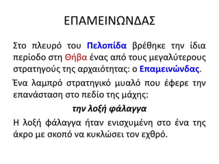 ΕΠΑΜΕΙΝΩΝΔΑΣ
Στο πλευρό του Πελοπίδα βρέθηκε την ίδια
περίοδο στη Θήβα ένας από τους μεγαλύτερους
στρατηγούς της αρχαιότητας: ο Επαμεινώνδας.
Ένα λαμπρό στρατηγικό μυαλό που έφερε την
επανάσταση στο πεδίο της μάχης:
την λοξή φάλαγγα
Η λοξή φάλαγγα ήταν ενισχυμένη στο ένα της
άκρο με σκοπό να κυκλώσει τον εχθρό.
 