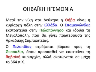 ΘΗΒΑÏΚΗ ΗΓΕΜΟΝΙΑ
Μετά την νίκη στα Λεύκτρα η Θήβα είναι η
κυρίαρχη πόλη στην Ελλάδα. Ο Επαμεινώνδας
εκστρατεύει στην Πελοπόννησο και ιδρύει τη
Μεγαλόπολη, που θα γίνει πρωτεύουσα της
Αρκαδικής Συμπολιτείας.
Ο Πελοπίδας στρέφεται βόρεια προς τη
Θεσσαλία, όπου προσπαθεί να επεκτείνει τη
θηβαϊκή κυριαρχία, αλλά σκοτώνεται σε μάχη
το 364 π.Χ.
 
